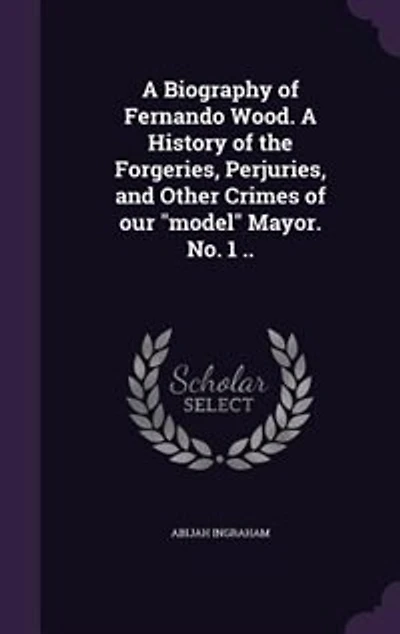 A Biography of Fernando Wood. A History of the Forgeries, Perjuries