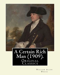 A Certain Rich Man (1909). By: William Allen White: (Original Classics)