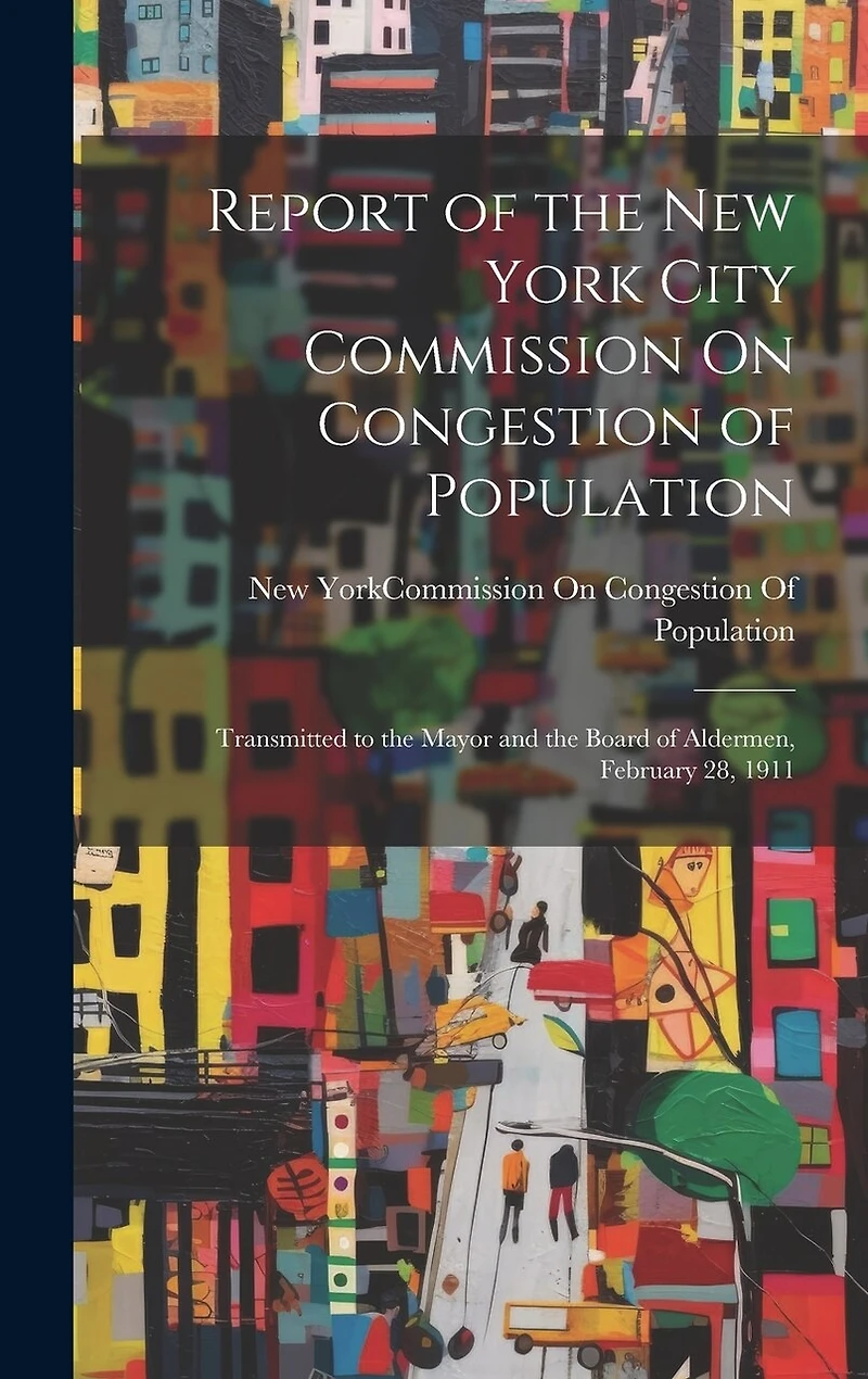Report of the New York City Commission On Congestion of Population: Transmitted to the Mayor and the Board of Aldermen, February 28, 1911