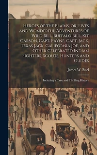 Heroes of the Plains, or, Lives and Wonderful Adventures of Wild Bill, Buffalo Bill, Kit Carson, Capt. Payne, Capt. Jack, Texas Jack, California Joe, and Other Celebrated Indian Fighters, Scouts, Hunters and Guides: Including a True and Thrilling History