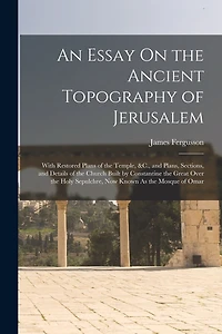 An Essay On the Ancient Topography of Jerusalem: With Restored Plans of the Temple, &C., and Plans, Sections, and Details of the Church Built by Constantine the Great Over the Holy Sepulchre, Now Known As the Mosque of Omar
