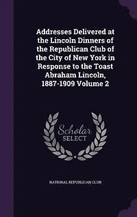 Addresses Delivered at the Lincoln Dinners of the Republican Club of the City of New York in Response to the Toast Abraham Lincoln, 1887-1909 Volume 2