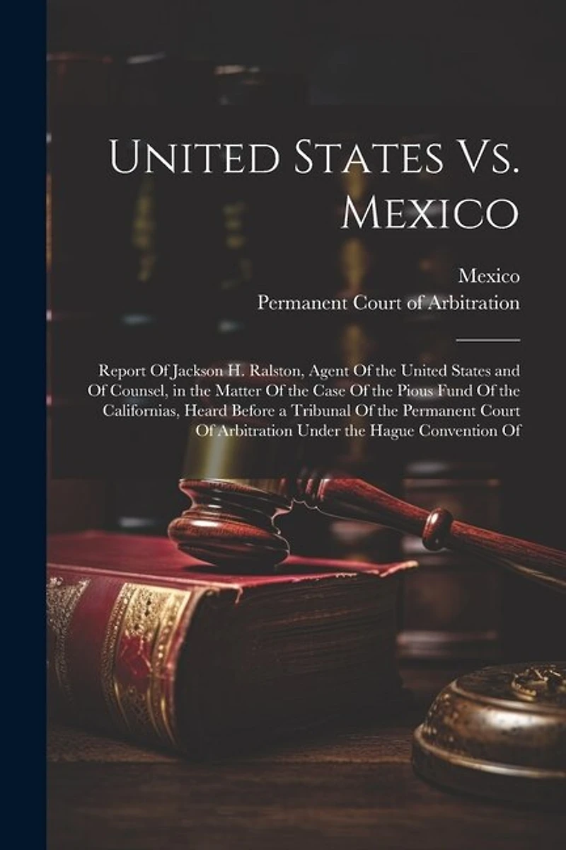 United States Vs. Mexico: Report Of Jackson H. Ralston, Agent Of the United States and Of Counsel, in the Matter Of the Case Of the Pious Fund Of the Californias, Heard Before a Tribunal Of the Permanent Court Of Arbitration Under the Hague Convention Of