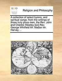 A Collection of Select Hymns, and Spiritual Songs; From the Writings Those Truly Pious men, Rev. John Charles Westley [sic] George Whitfield Mr. Madan Harvey
