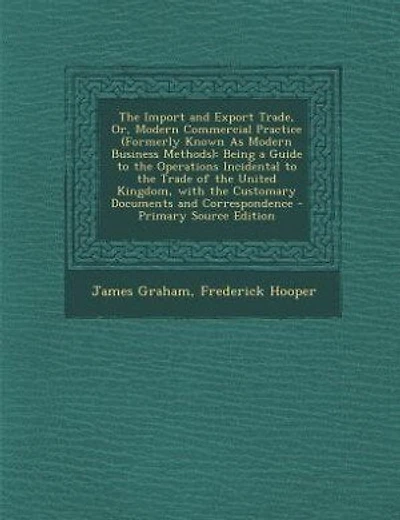 The Import and Export Trade, Or, Modern Commercial Practice (Formerly Known As Modern Business Methods): Being a Guide to the Operations Incidental to the Trade of the United Kingdom, with the Customary D