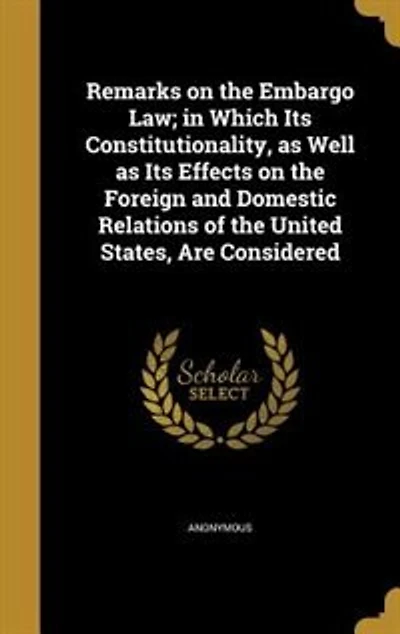 Remarks on the Embargo Law: Which Its Constitutionality, as Well Effects Foreign and Domestic Relations of