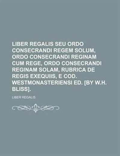 Liber Regalis Seu Ordo Consecrandi Regem Solum, Reginam Cum Rege, Solam, Rubrica De Regis Exequiis, E Cod. Westmonasteriensi Ed. [by W.h. Bliss]....