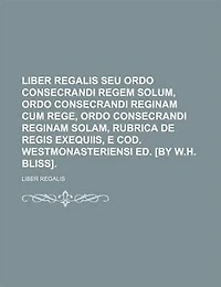 Liber Regalis Seu Ordo Consecrandi Regem Solum, Reginam Cum Rege, Solam, Rubrica De Regis Exequiis, E Cod. Westmonasteriensi Ed. [by W.h. Bliss]....