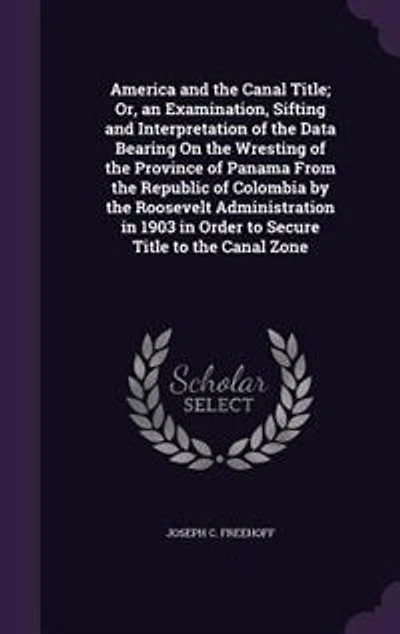 America and the Canal Title; Or, an Examination, Sifting and Interpretation of the Data Bearing On the Wresting of the Province of Panama From the Republic of Colombia by the Roosevelt Administration in 1903 in Order to Secure Title to the Canal Zone