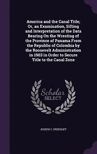 America and the Canal Title; Or, an Examination, Sifting and Interpretation of the Data Bearing On the Wresting of the Province of Panama From the Republic of Colombia by the Roosevelt Administration in 1903 in Order to Secure Title to the Canal Zone