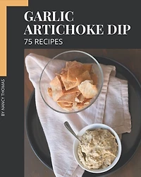 75 Garlic Artichoke Dip Recipes: Let's Get Started with The Best Garlic Artichoke Dip Cookbook!