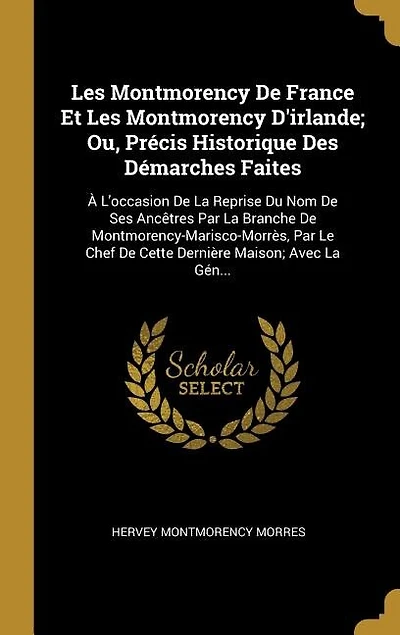 les Montmorency de France Et d'Irlande, ou Précis Historique des Démarches Faites, à l'Occasion la Reprise du Nom Ses Ancêtres par Branche Montmorency-Marisco-Morrès, le Chef cette Dernière Maison: Avec Généal