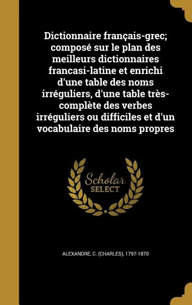 Dictionnaire français-grec; composé sur le plan des meilleurs dictionnaires francasi-latine et enrichi d'une table des noms irréguliers, d'une table très-complète des verbes irréguliers ou difficiles et d'un vocabulaire des noms propres