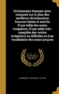 Dictionnaire français-grec; composé sur le plan des meilleurs dictionnaires francasi-latine et enrichi d'une table des noms irréguliers, d'une table très-complète des verbes irréguliers ou difficiles et d'un vocabulaire des noms propres