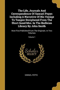 The Life, Journals And Correspondence Of Samuel Pepys Including A Narrative Of His Voyage To Tangier Deciphered From The Short-hand Mss. In The Bodleian Library By John Smith: Now First Published From The Originals. In Two Volumes; Volume 1