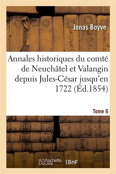 Annales Historiques Du Comté de Neuchâtel Et Valangin Depuis Jules-César Jusqu'en 1722 Tome 6