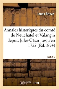 Annales Historiques Du Comté de Neuchâtel Et Valangin Depuis Jules-César Jusqu'en 1722 Tome 6