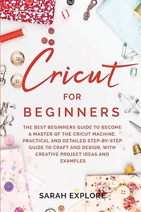 Cricut For Beginners: The Ultimate Beginners Guide To Become A Master Of The Cricut Machine. Practical And Detailed Step-
