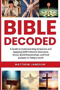 Bible Decoded: A Guide to Understanding scriptures and Applying GOD'S Word to Overcome Stress, Build Relationships, and Find purpose in Today's world