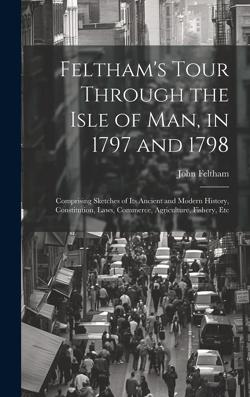 Feltham's Tour Through the Isle of Man, in 1797 and 1798: Comprising Sketches of Its Ancient and Modern History, Constitution, Laws, Commerce, Agriculture, Fishery