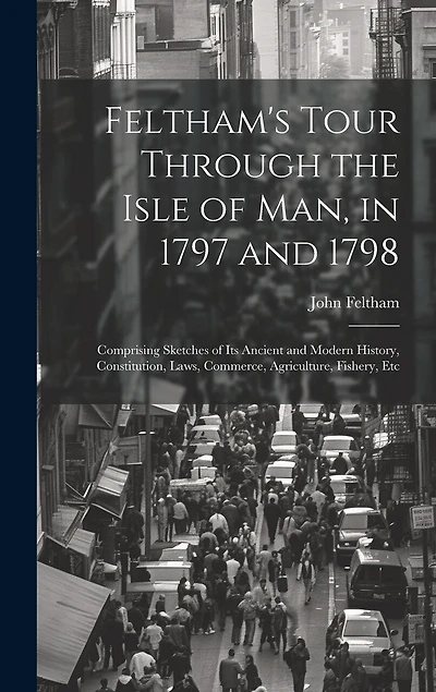 Feltham's Tour Through the Isle of Man, in 1797 and 1798: Comprising Sketches of Its Ancient and Modern History, Constitution, Laws, Commerce, Agriculture, Fishery