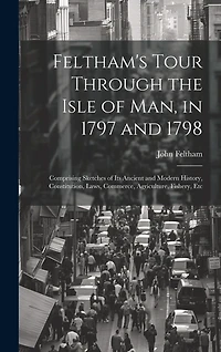 Feltham's Tour Through the Isle of Man, in 1797 and 1798: Comprising Sketches of Its Ancient and Modern History, Constitution, Laws, Commerce, Agriculture, Fishery