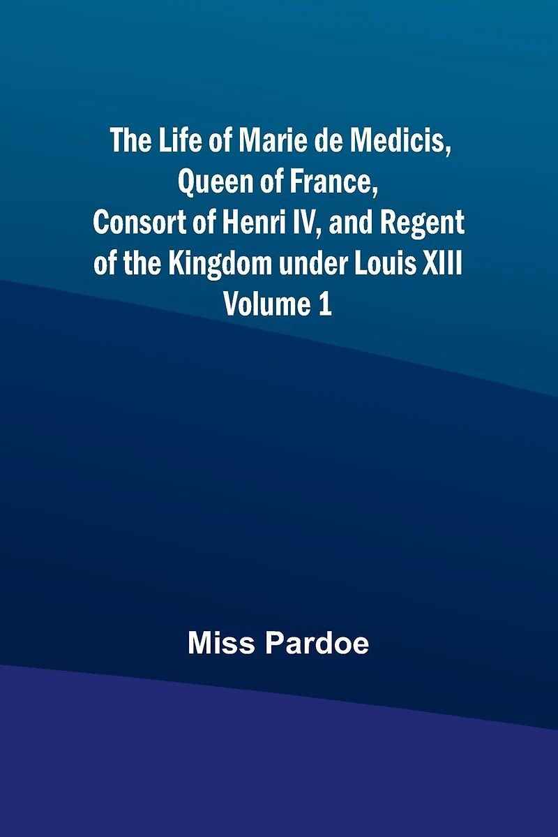 The Life of Marie de Medicis, Queen of France, Consort of Henri IV, and Regent of the Kingdom under Louis XIII - Volume 1