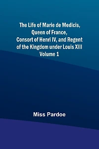 The Life of Marie de Medicis, Queen of France, Consort of Henri IV, and Regent of the Kingdom under Louis XIII - Volume 1