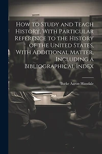 How to Study and Teach History, With Particular Reference to the History of the United States, With Additional Matter