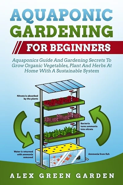 Aquaponic Gardening For Beginners: Aquaponics Guide And Gardening Secrets To Grow Organic Vegetables, Plant And Herbs At Home With A S