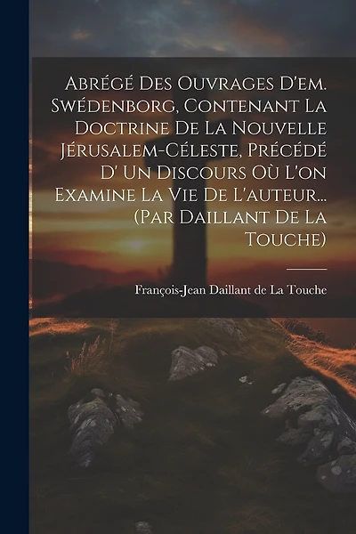 Abrégé Des Ouvrages D'em. Swédenborg, Contenant La Doctrine De La Nouvelle Jérusalem-céleste, Précédé D' Un Discours Où L'on Examine La Vie De L'auteur... (par Daillant De La Touche)