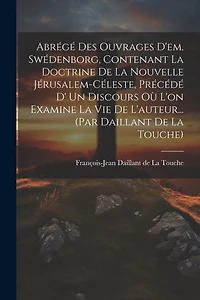 Abrégé Des Ouvrages D'em. Swédenborg, Contenant La Doctrine De La Nouvelle Jérusalem-céleste, Précédé D' Un Discours Où L'on Examine La Vie De L'auteur... (par Daillant De La Touche)