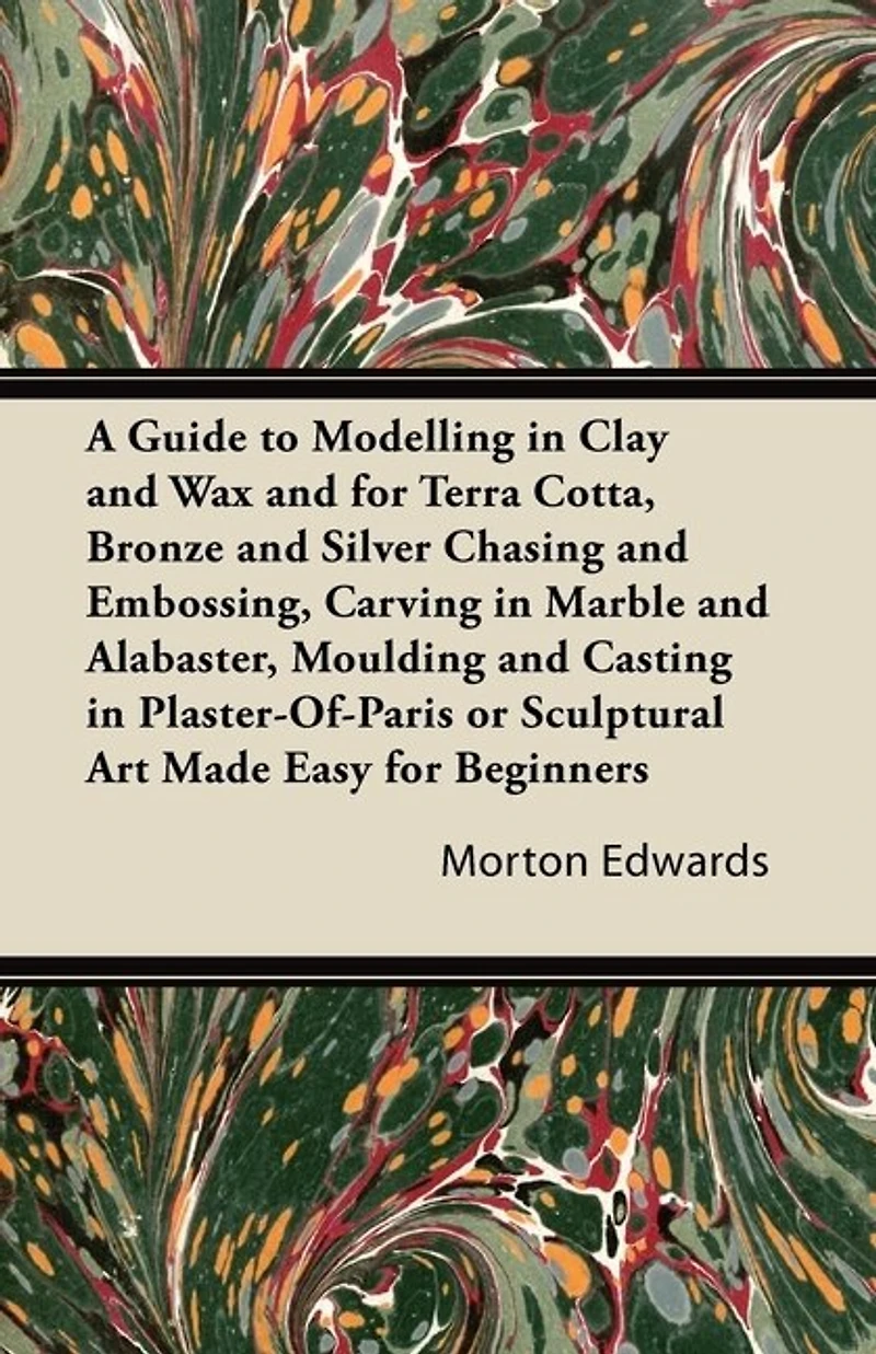 A Guide to Modelling Clay and Wax: for Terra Cotta, Bronze Silver Chasing Embossing, Carving Marble Alabaster, Moulding Casting Plaster-Of-Paris or Sculptural Art Made Easy Beginners