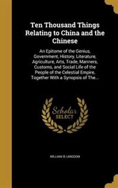 Ten Thousand Things Relating to China and the Chinese: An Epitome of the Genius, Government, History, Literature, Agriculture, Arts, Trade, Manners, Custo