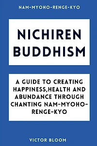 Nichiren Buddhism: A Guide to Creating Happiness, Health and Abundance Through Chanting Nam-Myoho-Renge-Kyo