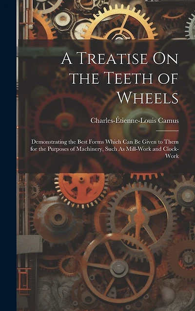 A Treatise On the Teeth of Wheels: Demonstrating the Best Forms Which Can Be Given to Them for the Purposes of Machinery