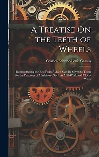 A Treatise On the Teeth of Wheels: Demonstrating the Best Forms Which Can Be Given to Them for the Purposes of Machinery