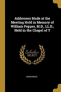 Addresses Made at the Meeting Held in Memory of William Pepper, M.D., LL.D., Held in the Chapel of T