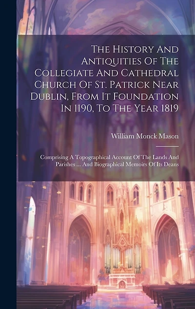 The History And Antiquities Of The Collegiate And Cathedral Church Of St. Patrick Near Dublin, From It Foundation In 1190, To The Year 1819: Comprising A Topographical Account Of The Lands And Parishes ... And Biographical Memoirs Of Its Deans