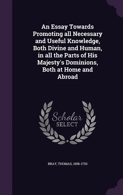 An Essay Towards Promoting All Necessary and Useful Knowledge, Both Divine Human, the Parts of His Majesty's Dominions, at Home Abroad (Classic Reprint)