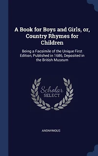 A Book for Boys and Girls, or, Country Rhymes for Children: Being a Facsimile of the Unique First Edition, Published in 1686, Deposited in the British Museum