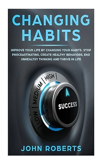Changing Habits: Improve your Life by Changing your Habits. Stop Procrastinating, Create Healthy Behaviors, End Unhealthy Thinking and be More Successful