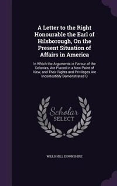 A Letter to the Right Honourable the Earl of Hilsborough, On the Present Situation of Affairs in America: In Which the Arguments in Favour of the Colonies, Are Placed in a New Point of View, and Their Righ