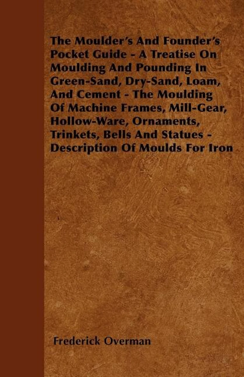 The Moulder's And Founder's Pocket Guide - A Treatise On Moulding And Pounding In Green-Sand, Dry-Sand, Loam, And Cement - The Moulding Of Machine Frames, Mill-Gear, Hollow-Ware, Ornaments, Trinkets, Bells And Statues - Description Of Moulds For Iron