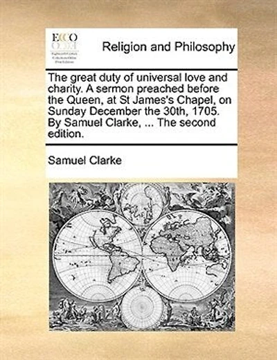 The Great Duty Of Universal Love And Charity. A Sermon Preached Before Queen, At St James's Chapel. On Sunday December 30th, 1705. By Samuel Clarke, ...