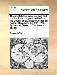The Great Duty Of Universal Love And Charity. A Sermon Preached Before Queen, At St James's Chapel. On Sunday December 30th, 1705. By Samuel Clarke, ...