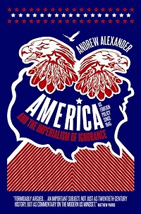 America and the Imperialism of Ignorance: How Won War Lost Peace - US Foreign Policy Since 1945