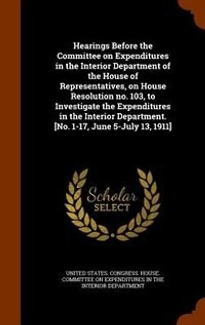 Hearings Before the Committee on Expenditures in the Interior Department of the House of Representatives, on House Resolution no. 103, to Investigate the Expenditures in the Interior Department. [No. 1-17, June 5-July 13, 1911]