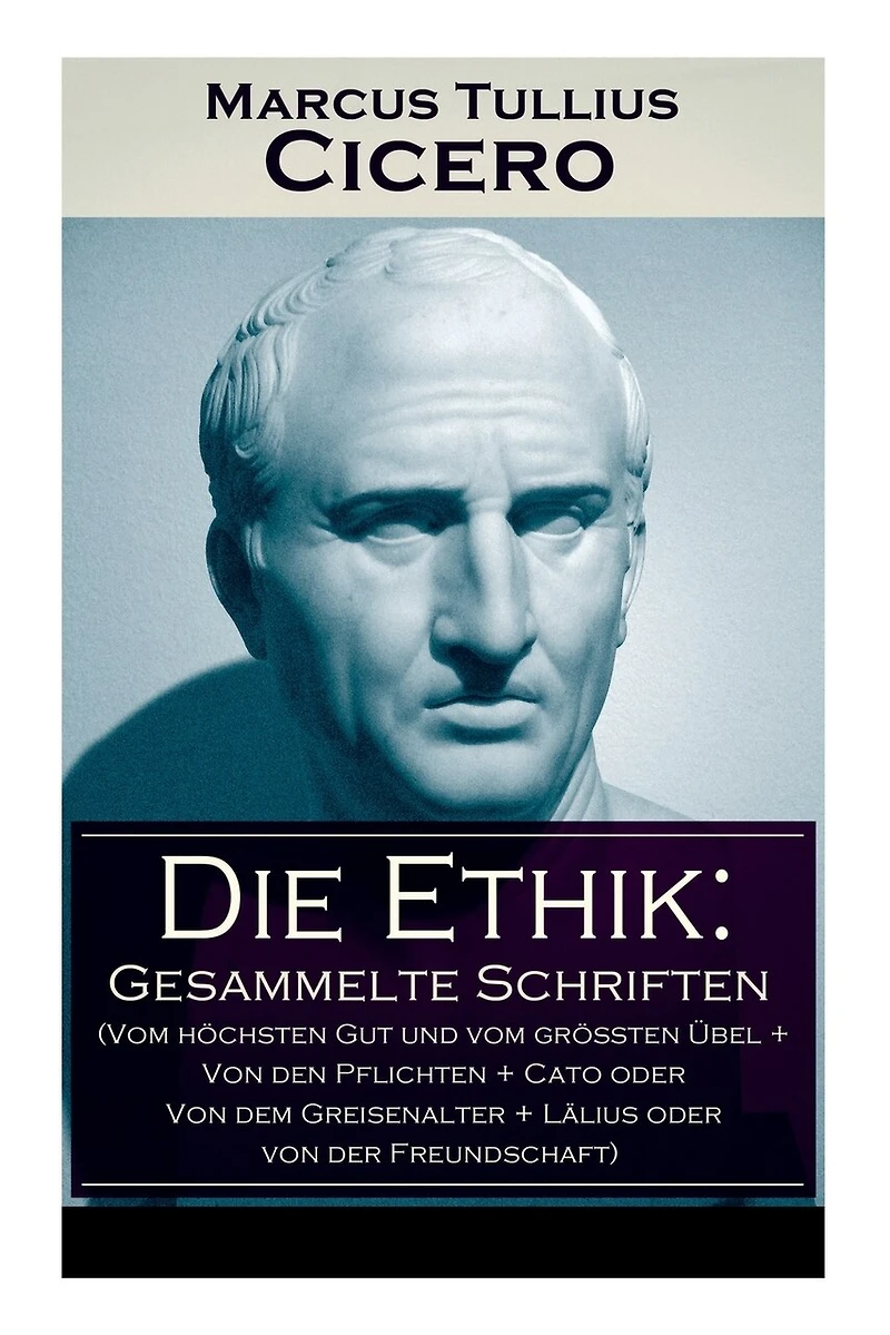 Die Ethik: Gesammelte Schriften (Vom höchsten Gut und vom größten Übel + von den Pflichten Cato oder dem Greisenalter Lälius der Freundschaft)