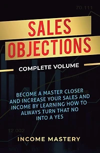 Sales Objections: Become a Master Closer and Increase Your Sales and Income by Learning How to Always Turn That No into a Yes Complete Volume